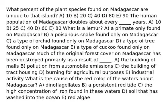 What percent of the plant species found on Madagascar are unique to that island? A) 10 B) 20 C) 40 D) 80 E) 90 The human population of Madagascar doubles about every _____ years. A) 10 B) 25 C) 40 D) 60 E) 80 What is a lemur? A) a primate only found on Madagascar B) a poisonous snake found only on Madagascar C) a type of orchid found only on Madagascar D) a type of tree found only on Madagascar E) a type of cuckoo found only on Madagascar Much of the original forest cover on Madagascar has been destroyed primarily as a result of _____. A) the building of malls B) pollution from automobile emissions C) the building of tract housing D) burning for agricultural purposes E) industrial activity What is the cause of the red color of the waters about Madagascar? A) dinoflagellates B) a persistent red tide C) the high concentration of iron found in these waters D) soil that has washed into the ocean E) red algae