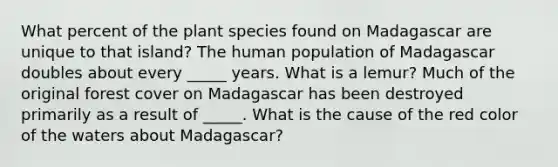 What percent of the plant species found on Madagascar are unique to that island? The human population of Madagascar doubles about every _____ years. What is a lemur? Much of the original forest cover on Madagascar has been destroyed primarily as a result of _____. What is the cause of the red color of the waters about Madagascar?