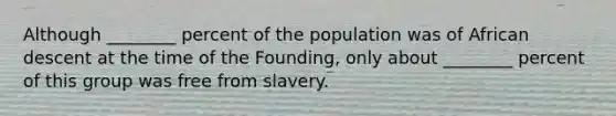 Although ________ percent of the population was of African descent at the time of the Founding, only about ________ percent of this group was free from slavery.