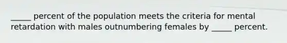 _____ percent of the population meets the criteria for mental retardation with males outnumbering females by _____ percent.