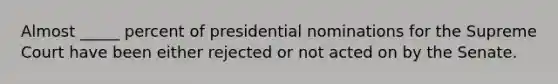 Almost _____ percent of presidential nominations for the Supreme Court have been either rejected or not acted on by the Senate.