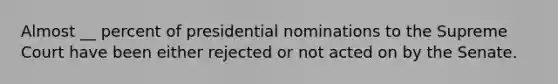 Almost __ percent of presidential nominations to the Supreme Court have been either rejected or not acted on by the Senate.