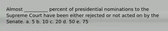 Almost __________ percent of presidential nominations to the Supreme Court have been either rejected or not acted on by the Senate. a. 5 b. 10 c. 20 d. 50 e. 75