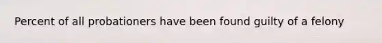 Percent of all probationers have been found guilty of a felony