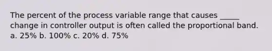 The percent of the process variable range that causes _____ change in controller output is often called the proportional band. a. 25% b. 100% c. 20% d. 75%