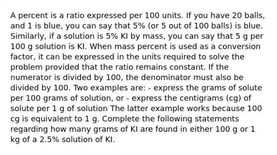 A percent is a ratio expressed per 100 units. If you have 20 balls, and 1 is blue, you can say that 5% (or 5 out of 100 balls) is blue. Similarly, if a solution is 5% KI by mass, you can say that 5 g per 100 g solution is KI. When mass percent is used as a conversion factor, it can be expressed in the units required to solve the problem provided that the ratio remains constant. If the numerator is divided by 100, the denominator must also be divided by 100. Two examples are: - express the grams of solute per 100 grams of solution, or - express the centigrams (cg) of solute per 1 g of solution The latter example works because 100 cg is equivalent to 1 g. Complete the following statements regarding how many grams of KI are found in either 100 g or 1 kg of a 2.5% solution of KI.