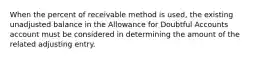 When the percent of receivable method is used, the existing unadjusted balance in the Allowance for Doubtful Accounts account must be considered in determining the amount of the related adjusting entry.