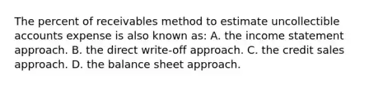 The percent of receivables method to estimate uncollectible accounts expense is also known as: A. the income statement approach. B. the direct write-off approach. C. the credit sales approach. D. the balance sheet approach.