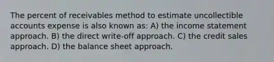 The percent of receivables method to estimate uncollectible accounts expense is also known as: A) the <a href='https://www.questionai.com/knowledge/kCPMsnOwdm-income-statement' class='anchor-knowledge'>income statement</a> approach. B) the direct write-off approach. C) the credit sales approach. D) the balance sheet approach.