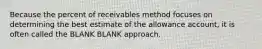 Because the percent of receivables method focuses on determining the best estimate of the allowance account, it is often called the BLANK BLANK approach.