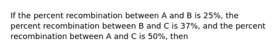 If the percent recombination between A and B is 25%, the percent recombination between B and C is 37%, and the percent recombination between A and C is 50%, then