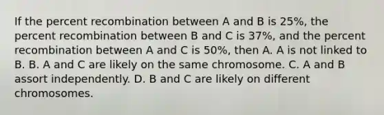 If the percent recombination between A and B is 25%, the percent recombination between B and C is 37%, and the percent recombination between A and C is 50%, then A. A is not linked to B. B. A and C are likely on the same chromosome. C. A and B assort independently. D. B and C are likely on different chromosomes.