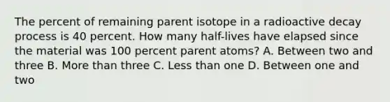 The percent of remaining parent isotope in a radioactive decay process is 40 percent. How many half-lives have elapsed since the material was 100 percent parent atoms? A. Between two and three B. More than three C. Less than one D. Between one and two