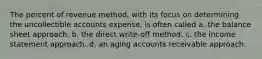 The percent of revenue method, with its focus on determining the uncollectible accounts expense, is often called a. the balance sheet approach. b. the direct write-off method. c. the income statement approach. d. an aging accounts receivable approach.