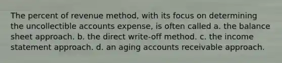 The percent of revenue method, with its focus on determining the uncollectible accounts expense, is often called a. the balance sheet approach. b. the direct write-off method. c. the <a href='https://www.questionai.com/knowledge/kCPMsnOwdm-income-statement' class='anchor-knowledge'>income statement</a> approach. d. an aging accounts receivable approach.