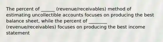 The percent of ______ (revenue/receivables) method of estimating uncollectible accounts focuses on producing the best balance sheet, while the percent of ________ (revenue/receivables) focuses on producing the best <a href='https://www.questionai.com/knowledge/kCPMsnOwdm-income-statement' class='anchor-knowledge'>income statement</a>