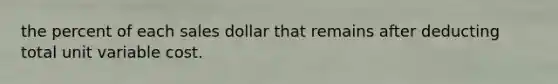 the percent of each sales dollar that remains after deducting total unit variable cost.