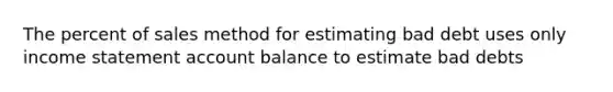 The percent of sales method for estimating bad debt uses only <a href='https://www.questionai.com/knowledge/kCPMsnOwdm-income-statement' class='anchor-knowledge'>income statement</a> account balance to estimate bad debts