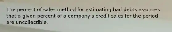 The percent of sales method for estimating bad debts assumes that a given percent of a company's credit sales for the period are uncollectible.