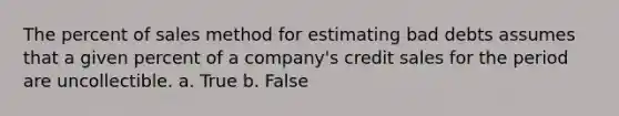 The percent of sales method for estimating bad debts assumes that a given percent of a company's credit sales for the period are uncollectible. a. True b. False