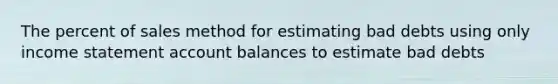 The percent of sales method for estimating bad debts using only <a href='https://www.questionai.com/knowledge/kCPMsnOwdm-income-statement' class='anchor-knowledge'>income statement</a> account balances to estimate bad debts