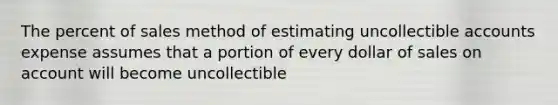 The percent of sales method of estimating uncollectible accounts expense assumes that a portion of every dollar of sales on account will become uncollectible