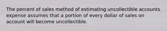 The percent of sales method of estimating uncollectible accounts expense assumes that a portion of every dollar of sales on account will become uncollectible.