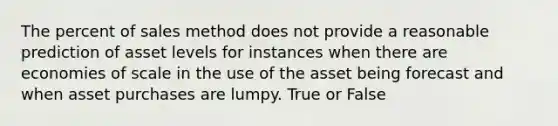 The percent of sales method does not provide a reasonable prediction of asset levels for instances when there are economies of scale in the use of the asset being forecast and when asset purchases are lumpy. True or False