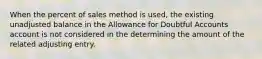 When the percent of sales method is used, the existing unadjusted balance in the Allowance for Doubtful Accounts account is not considered in the determining the amount of the related adjusting entry.