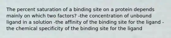 The percent saturation of a binding site on a protein depends mainly on which two factors? -the concentration of unbound ligand in a solution -the affinity of the binding site for the ligand -the chemical specificity of the binding site for the ligand