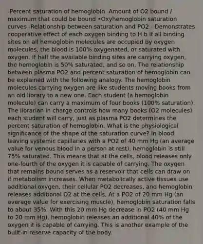 -Percent saturation of hemoglobin -Amount of O2 bound / maximum that could be bound •Oxyhemoglobin saturation curves -Relationship between saturation and PO2 - Demonstrates cooperative effect of each oxygen binding to H b If all binding sites on all hemoglobin molecules are occupied by oxygen molecules, the blood is 100% oxygenated, or saturated with oxygen. If half the available binding sites are carrying oxygen, the hemoglobin is 50% saturated, and so on. The relationship between plasma PO2 and percent saturation of hemoglobin can be explained with the following analogy. The hemoglobin molecules carrying oxygen are like students moving books from an old library to a new one. Each student (a hemoglobin molecule) can carry a maximum of four books (100% saturation). The librarian in charge controls how many books (O2 molecules) each student will carry, just as plasma PO2 determines the percent saturation of hemoglobin. What is the physiological significance of the shape of the saturation curve? In blood leaving systemic capillaries with a PO2 of 40 mm Hg (an average value for venous blood in a person at rest), hemoglobin is still 75% saturated. This means that at the cells, blood releases only one-fourth of the oxygen it is capable of carrying. The oxygen that remains bound serves as a reservoir that cells can draw on if metabolism increases. When metabolically active tissues use additional oxygen, their cellular PO2 decreases, and hemoglobin releases additional O2 at the cells. At a PO2 of 20 mm Hg (an average value for exercising muscle), hemoglobin saturation falls to about 35%. With this 20 mm Hg decrease in PO2 (40 mm Hg to 20 mm Hg), hemoglobin releases an additional 40% of the oxygen it is capable of carrying. This is another example of the built-in reserve capacity of the body.