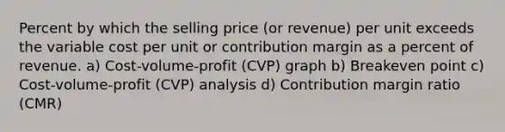 Percent by which the selling price (or revenue) per unit exceeds the variable cost per unit or contribution margin as a percent of revenue. a) Cost-volume-profit (CVP) graph b) Breakeven point c) Cost-volume-profit (CVP) analysis d) Contribution margin ratio (CMR)