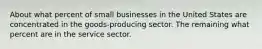 About what percent of small businesses in the United States are concentrated in the goods-producing sector. The remaining what percent are in the service sector.