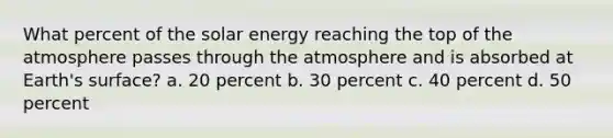 What percent of the solar energy reaching the top of the atmosphere passes through the atmosphere and is absorbed at Earth's surface? a. 20 percent b. 30 percent c. 40 percent d. 50 percent