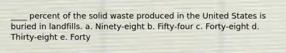 ____ percent of the solid waste produced in the United States is buried in landfills. a. Ninety-eight b. Fifty-four c. Forty-eight d. Thirty-eight e. Forty