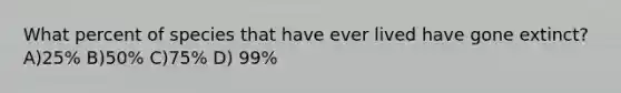 What percent of species that have ever lived have gone extinct? A)25% B)50% C)75% D) 99%