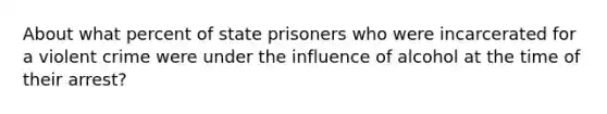 About what percent of state prisoners who were incarcerated for a violent crime were under the influence of alcohol at the time of their arrest?