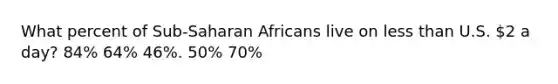 What percent of Sub-Saharan Africans live on less than U.S. 2 a day? 84% 64% 46%. 50% 70%