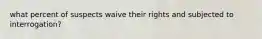 what percent of suspects waive their rights and subjected to interrogation?