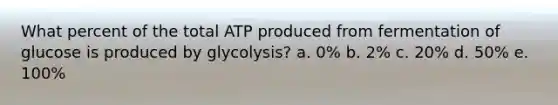 What percent of the total ATP produced from fermentation of glucose is produced by glycolysis? a. 0% b. 2% c. 20% d. 50% e. 100%