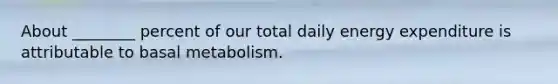 About ________ percent of our total daily energy expenditure is attributable to basal metabolism.