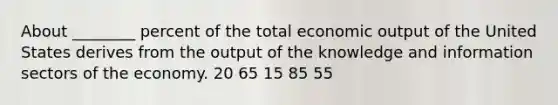 About ________ percent of the total economic output of the United States derives from the output of the knowledge and information sectors of the economy. 20 65 15 85 55