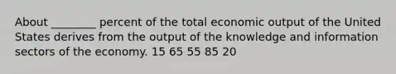 About ________ percent of the total economic output of the United States derives from the output of the knowledge and information sectors of the economy. 15 65 55 85 20