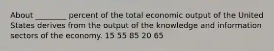 About ________ percent of the total economic output of the United States derives from the output of the knowledge and information sectors of the economy. 15 55 85 20 65