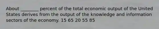 About ________ percent of the total economic output of the United States derives from the output of the knowledge and information sectors of the economy. 15 65 20 55 85