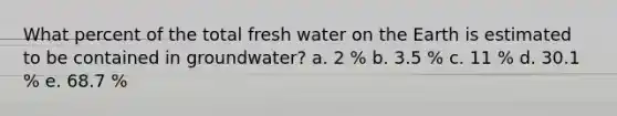 What percent of the total fresh water on the Earth is estimated to be contained in groundwater? a. 2 % b. 3.5 % c. 11 % d. 30.1 % e. 68.7 %