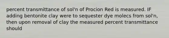 percent transmittance of sol'n of Procion Red is measured. IF adding bentonite clay were to sequester dye molecs from sol'n, then upon removal of clay the measured percent transmittance should