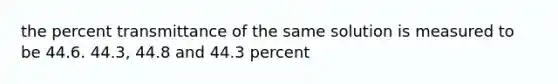 the percent transmittance of the same solution is measured to be 44.6. 44.3, 44.8 and 44.3 percent