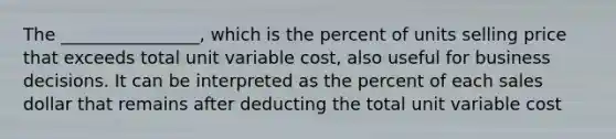 The ________________, which is the percent of units selling price that exceeds total unit variable cost, also useful for business decisions. It can be interpreted as the percent of each sales dollar that remains after deducting the total unit variable cost