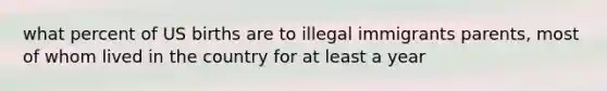 what percent of US births are to illegal immigrants parents, most of whom lived in the country for at least a year